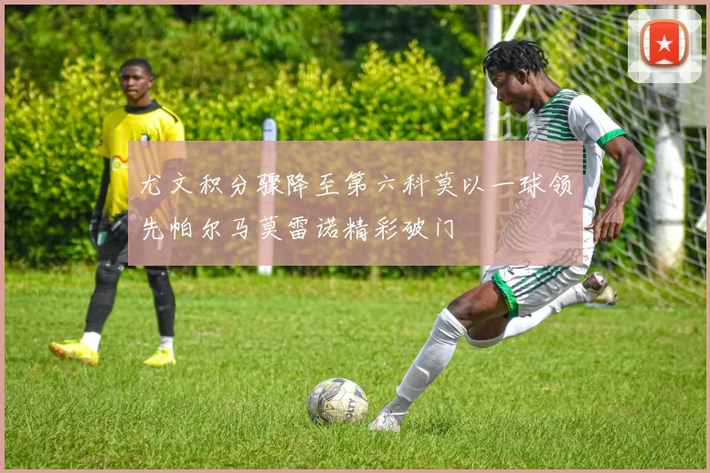 尤文积分骤降至第六科莫以一球领先帕尔马莫雷诺精彩破门