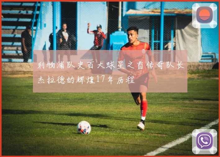 利物浦队史百大球星之首传奇队长杰拉德的辉煌17年历程