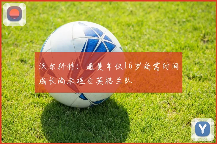 沃尔科特：道曼年仅16岁尚需时间成长尚未适合英格兰队