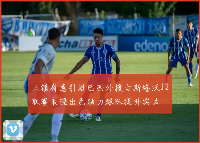 三镇有意引进巴西外援古斯塔沃J2联赛表现出色助力球队提升实力