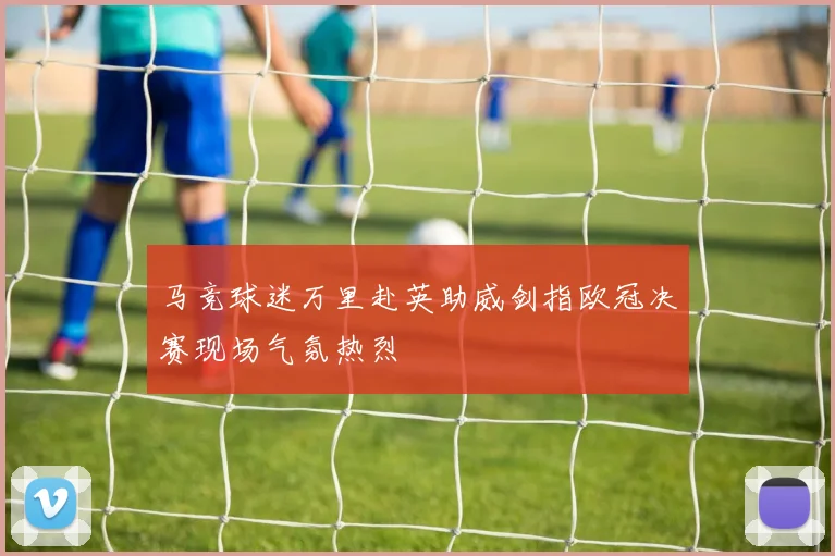 马竞球迷万里赴英助威剑指欧冠决赛现场气氛热烈