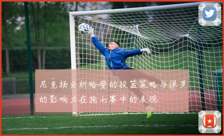尼克杨分析哈登的投篮策略与保罗的影响力在抢七赛中的表现