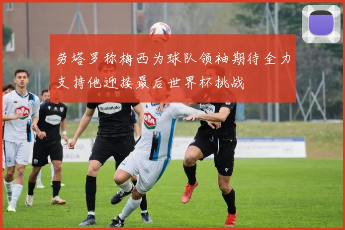 劳塔罗称梅西为球队领袖期待全力支持他迎接最后世界杯挑战
