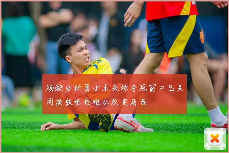 杨毅分析勇士未来称夺冠窗口已关闭换教练也难以改变局面