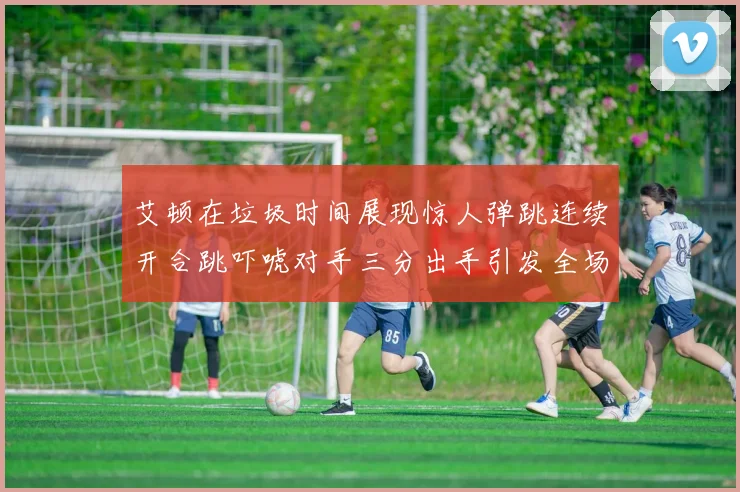 艾顿在垃圾时间展现惊人弹跳连续开合跳吓唬对手三分出手引发全场欢呼