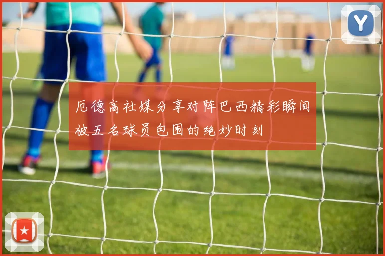 厄德高社媒分享对阵巴西精彩瞬间被五名球员包围的绝妙时刻