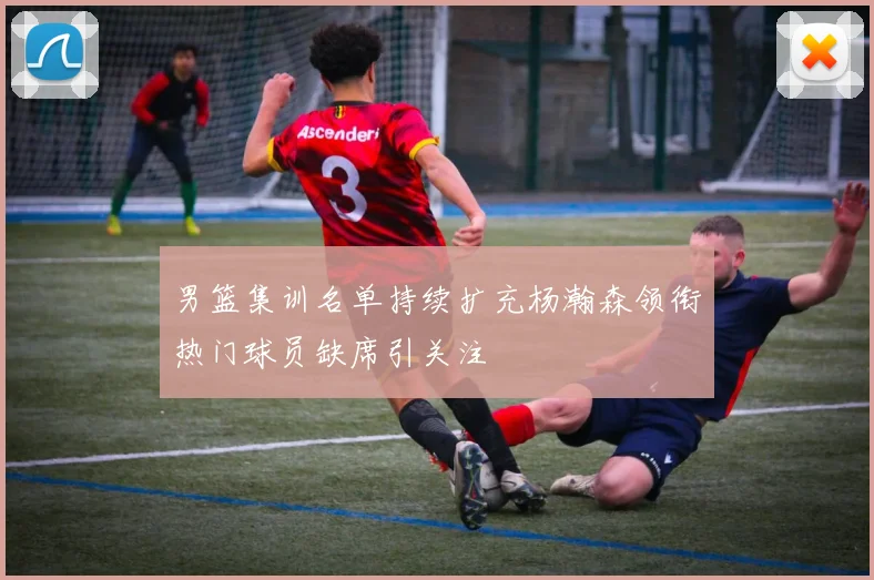 男篮集训名单持续扩充杨瀚森领衔热门球员缺席引关注