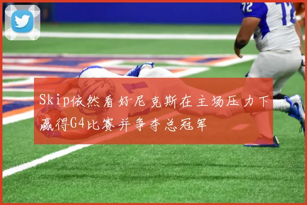 Skip依然看好尼克斯在主场压力下赢得G4比赛并争夺总冠军