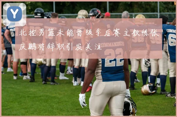 北控男篮未能晋级季后赛主教练张庆鹏将辞职引发关注