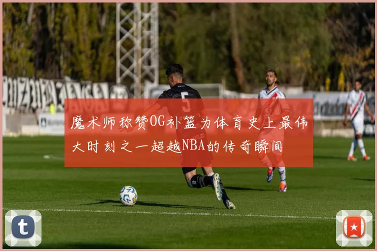 魔术师称赞OG补篮为体育史上最伟大时刻之一超越NBA的传奇瞬间