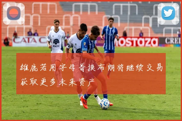雄鹿若用字母哥换布朗将继续交易获取更多未来资产