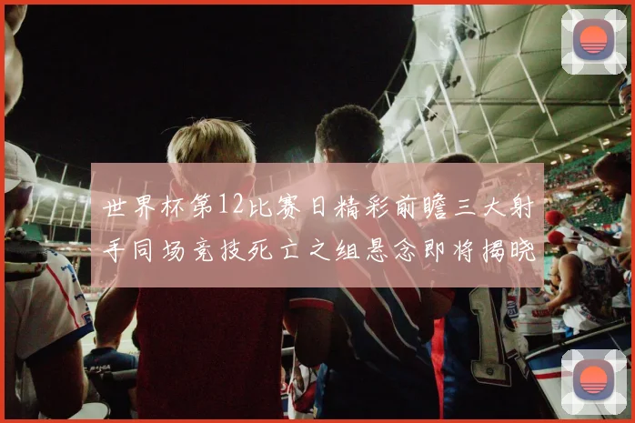 世界杯第12比赛日精彩前瞻三大射手同场竞技死亡之组悬念即将揭晓