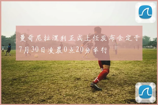 曼奇尼拉涅利正式上任发布会定于7月30日凌晨0点20分举行