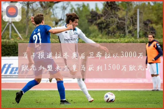 马卡报道拉齐奥后卫希拉以3000万欧元加盟米兰皇马获利1500万欧元