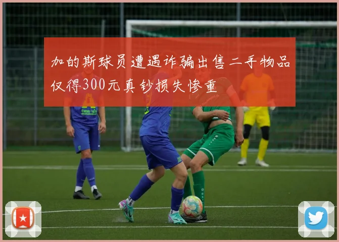 加的斯球员遭遇诈骗出售二手物品仅得300元真钞损失惨重