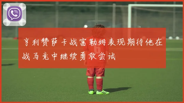 亨利赞萨卡战富勒姆表现期待他在战马竞中继续勇敢尝试