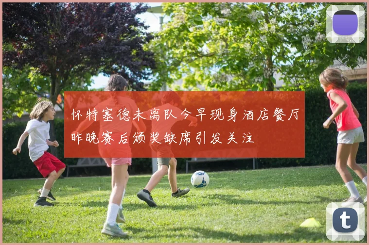怀特塞德未离队今早现身酒店餐厅昨晚赛后颁奖缺席引发关注