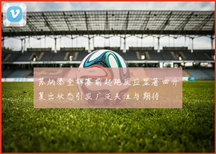 苏炳添全锦赛前起跑反应显著回升复出状态引发广泛关注与期待
