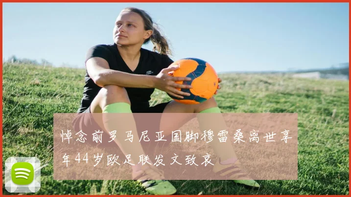 悼念前罗马尼亚国脚穆雷桑离世享年44岁欧足联发文致哀